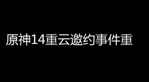 原神14重云邀约事件重云邀约事件全结局触发流程图文汇总(原神重云被触手)_逆战外挂灭队图片